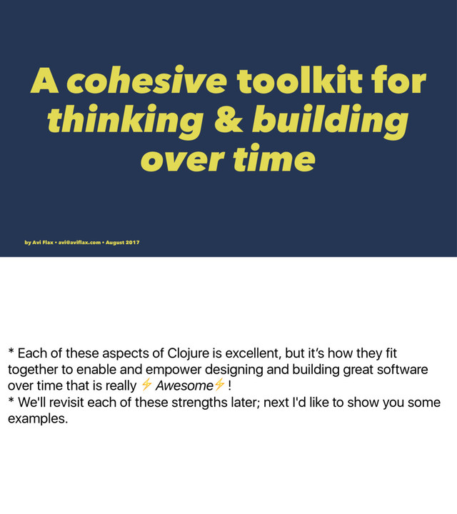 * Each of these aspects of Clojure is excellent, but itʼs how they fit
together to enable and empower designing and building great software
over time that is really ⚡Awesome⚡!
* We'll revisit each of these strengths later; next I'd like to show you some
examples.
A cohesive toolkit for
thinking & building
over time
by Avi Flax • avi@aviﬂax.com • August 2017
