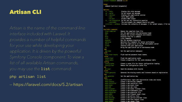 Artisan CLI
Artisan is the name of the command-line
interface included with Laravel. It
provides a number of helpful commands
for your use while developing your
application. It is driven by the powerful
Symfony Console component. To view a
list of all available Artisan commands,
you may use the list command:
php artisan list
-- https://laravel.com/docs/5.2/artisan
