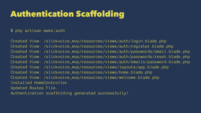 Authentication Scaffolding
$ php artisan make:auth
Created View: /slickvoice_mvp/resources/views/auth/login.blade.php
Created View: /slickvoice_mvp/resources/views/auth/register.blade.php
Created View: /slickvoice_mvp/resources/views/auth/passwords/email.blade.php
Created View: /slickvoice_mvp/resources/views/auth/passwords/reset.blade.php
Created View: /slickvoice_mvp/resources/views/auth/emails/password.blade.php
Created View: /slickvoice_mvp/resources/views/layouts/app.blade.php
Created View: /slickvoice_mvp/resources/views/home.blade.php
Created View: /slickvoice_mvp/resources/views/welcome.blade.php
Installed HomeController.
Updated Routes File.
Authentication scaffolding generated successfully!
