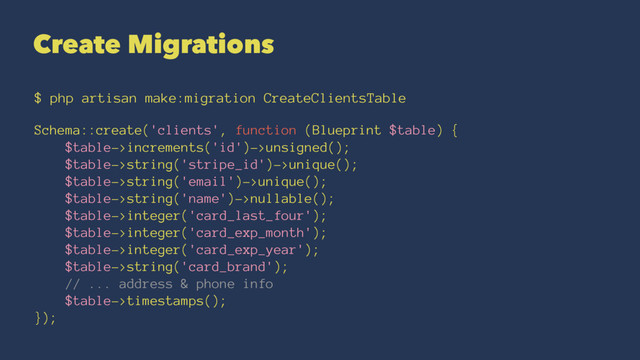 Create Migrations
$ php artisan make:migration CreateClientsTable
Schema::create('clients', function (Blueprint $table) {
$table->increments('id')->unsigned();
$table->string('stripe_id')->unique();
$table->string('email')->unique();
$table->string('name')->nullable();
$table->integer('card_last_four');
$table->integer('card_exp_month');
$table->integer('card_exp_year');
$table->string('card_brand');
// ... address & phone info
$table->timestamps();
});
