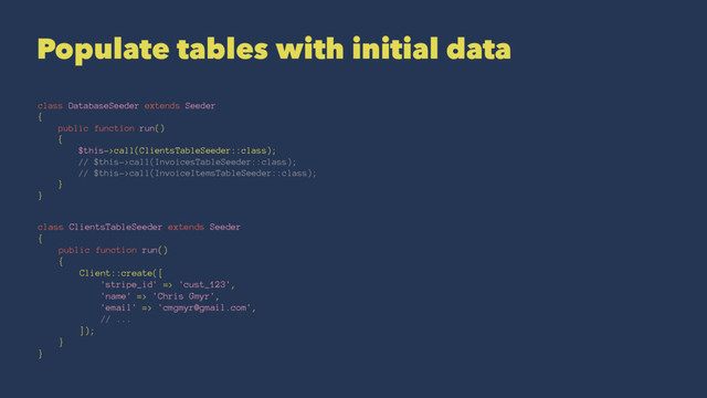 Populate tables with initial data
class DatabaseSeeder extends Seeder
{
public function run()
{
$this->call(ClientsTableSeeder::class);
// $this->call(InvoicesTableSeeder::class);
// $this->call(InvoiceItemsTableSeeder::class);
}
}
class ClientsTableSeeder extends Seeder
{
public function run()
{
Client::create([
'stripe_id' => 'cust_123',
'name' => 'Chris Gmyr',
'email' => 'cmgmyr@gmail.com',
// ...
]);
}
}
