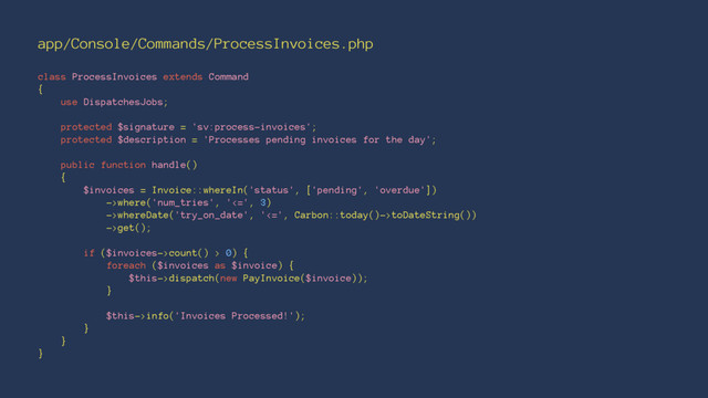 app/Console/Commands/ProcessInvoices.php
class ProcessInvoices extends Command
{
use DispatchesJobs;
protected $signature = 'sv:process-invoices';
protected $description = 'Processes pending invoices for the day';
public function handle()
{
$invoices = Invoice::whereIn('status', ['pending', 'overdue'])
->where('num_tries', '<=', 3)
->whereDate('try_on_date', '<=', Carbon::today()->toDateString())
->get();
if ($invoices->count() > 0) {
foreach ($invoices as $invoice) {
$this->dispatch(new PayInvoice($invoice));
}
$this->info('Invoices Processed!');
}
}
}
