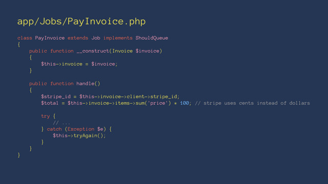 app/Jobs/PayInvoice.php
class PayInvoice extends Job implements ShouldQueue
{
public function __construct(Invoice $invoice)
{
$this->invoice = $invoice;
}
public function handle()
{
$stripe_id = $this->invoice->client->stripe_id;
$total = $this->invoice->items->sum('price') * 100; // stripe uses cents instead of dollars
try {
// ...
} catch (Exception $e) {
$this->tryAgain();
}
}
}

