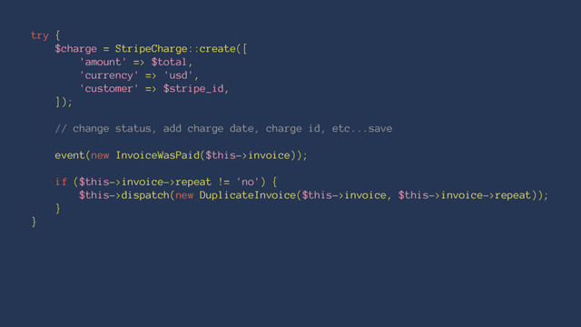 try {
$charge = StripeCharge::create([
'amount' => $total,
'currency' => 'usd',
'customer' => $stripe_id,
]);
// change status, add charge date, charge id, etc...save
event(new InvoiceWasPaid($this->invoice));
if ($this->invoice->repeat != 'no') {
$this->dispatch(new DuplicateInvoice($this->invoice, $this->invoice->repeat));
}
}
