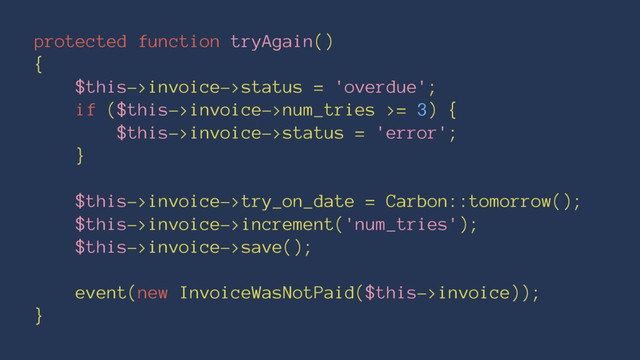 protected function tryAgain()
{
$this->invoice->status = 'overdue';
if ($this->invoice->num_tries >= 3) {
$this->invoice->status = 'error';
}
$this->invoice->try_on_date = Carbon::tomorrow();
$this->invoice->increment('num_tries');
$this->invoice->save();
event(new InvoiceWasNotPaid($this->invoice));
}
