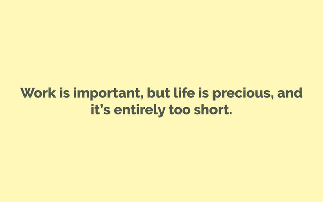 Work is important, but life is precious, and
it’s entirely too short.
