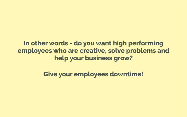 In other words - do you want high performing
employees who are creative, solve problems and
help your business grow?
Give your employees downtime!
