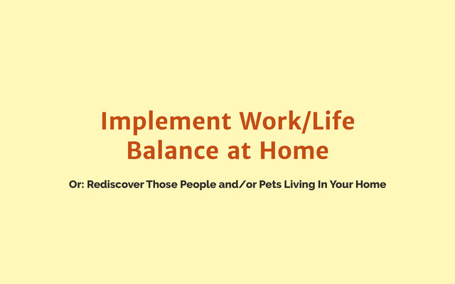 Or: Rediscover Those People and/or Pets Living In Your Home
Implement Work/Life
Balance at Home
