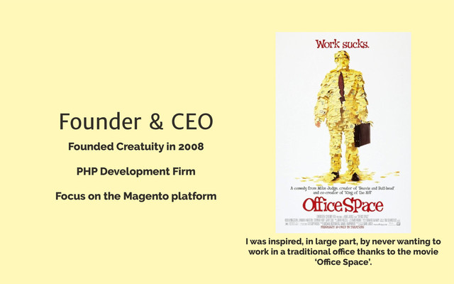 Founder & CEO
Founded Creatuity in 2008
PHP Development Firm
Focus on the Magento platform
I was inspired, in large part, by never wanting to
work in a traditional oﬃce thanks to the movie
‘Oﬃce Space’.
