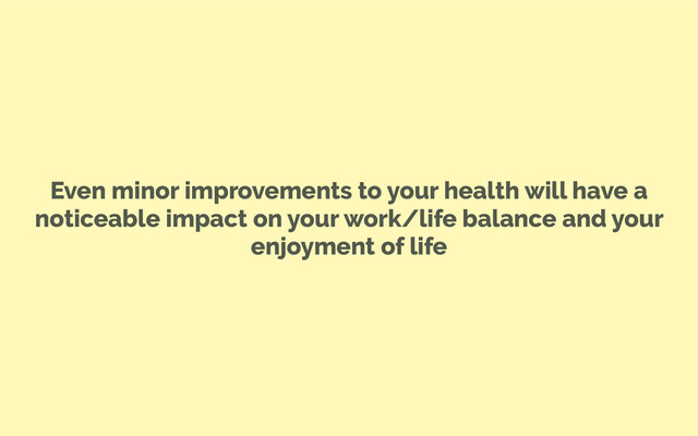 Even minor improvements to your health will have a
noticeable impact on your work/life balance and your
enjoyment of life
