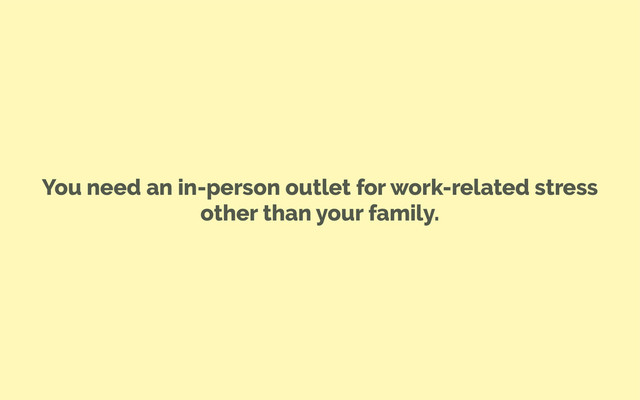 You need an in-person outlet for work-related stress
other than your family.
