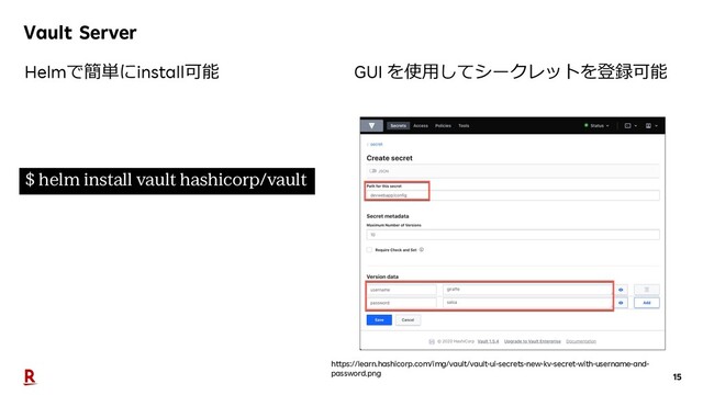 15
Vault Server
$ helm install vault hashicorp/vault
Helmで簡単にinstall可能 GUI を使⽤してシークレットを登録可能
https://learn.hashicorp.com/img/vault/vault-ui-secrets-new-kv-secret-with-username-and-
password.png
