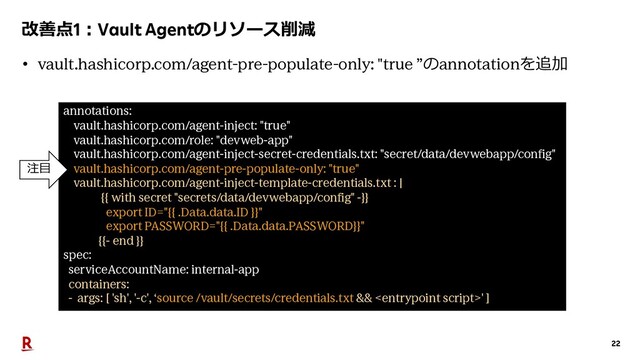 22
改善点1︓Vault Agentのリソース削減
annotations:
vault.hashicorp.com/agent-inject: "true"
vault.hashicorp.com/role: "devweb-app"
vault.hashicorp.com/agent-inject-secret-credentials.txt: "secret/data/devwebapp/config"
vault.hashicorp.com/agent-pre-populate-only: "true"
vault.hashicorp.com/agent-inject-template-credentials.txt : |
{{ with secret "secrets/data/devwebapp/config" -}}
export ID="{{ .Data.data.ID }}"
export PASSWORD="{{ .Data.data.PASSWORD}}"
{{- end }}
spec:
serviceAccountName: internal-app
containers:
- args: [ 'sh', '-c', ‘source /vault/secrets/credentials.txt && ' ]
• vault.hashicorp.com/agent-pre-populate-only: "true ”のannotationを追加
注⽬
