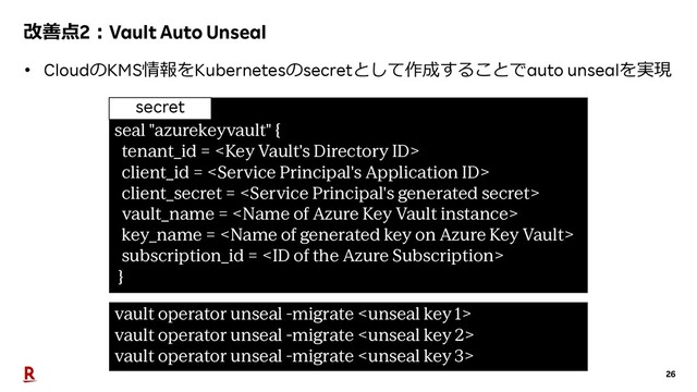 26
改善点2︓Vault Auto Unseal
• CloudのKMS情報をKubernetesのsecretとして作成することでauto unsealを実現
seal "azurekeyvault" {
tenant_id = 
client_id = 
client_secret = 
vault_name = 
key_name = 
subscription_id = 
}
vault operator unseal -migrate 
vault operator unseal -migrate 
vault operator unseal -migrate 
secret
