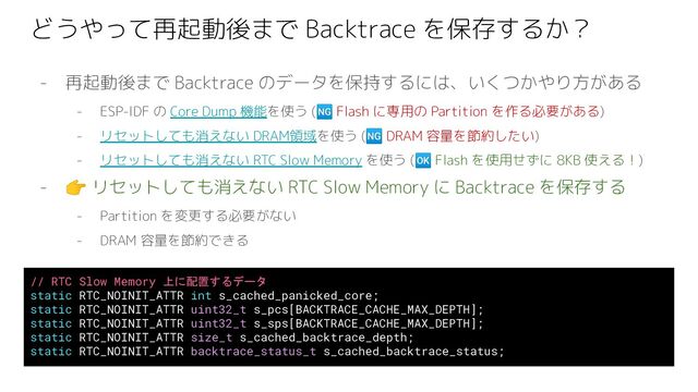 どうやって再起動後まで Backtrace を保存するか？
- 再起動後まで Backtrace のデータを保持するには、いくつかやり方がある
- ESP-IDF の Core Dump 機能を使う (🆖 Flash に専用の Partition を作る必要がある)
- リセットしても消えない DRAM領域を使う (🆖 DRAM 容量を節約したい)
- リセットしても消えない RTC Slow Memory を使う (🆗 Flash を使用せずに 8KB 使える！)
- 👉 リセットしても消えない RTC Slow Memory に Backtrace を保存する
- Partition を変更する必要がない
- DRAM 容量を節約できる
// RTC Slow Memory 上に配置するデータ
static RTC_NOINIT_ATTR int s_cached_panicked_core;
static RTC_NOINIT_ATTR uint32_t s_pcs[BACKTRACE_CACHE_MAX_DEPTH];
static RTC_NOINIT_ATTR uint32_t s_sps[BACKTRACE_CACHE_MAX_DEPTH];
static RTC_NOINIT_ATTR size_t s_cached_backtrace_depth;
static RTC_NOINIT_ATTR backtrace_status_t s_cached_backtrace_status;
