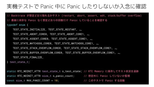 実機テストで Panic 中に Panic したりしないか入念に確認
// Backtrace が想定どおり取れるかテスト (restart, abort, assert, wdt, stack/buffer overflow)
// 最後に余計な Panic なく想定どおりの回数だけ Panic していることを確認する
typedef enum {
TEST_STATE_INITIALIZE, TEST_STATE_RESTART, …,
TEST_STATE_ABORT_CORE0, TEST_STATE_ABORT_CORE1, …,
TEST_STATE_ASSERT_CORE0, TEST_STATE_ASSERT_CORE1, …,
TEST_STATE_WATCHDOG_CORE0, TEST_STATE_WATCHDOG_CORE1, …,
TEST_STATE_STACK_OVERFLOW_CORE0, TEST_STATE_STACK_OVERFLOW_CORE1, …,
TEST_STATE_BUFFER_OVERFLOW_CORE0, TEST_STATE_BUFFER_OVERFLOW_CORE1, …,
TEST_STATE_FINALIZE,
} test_state_t;
static RTC_NOINIT_ATTR test_state_t s_test_state; // RTC Memory に保存してテスト状況を追跡
static RTC_NOINIT_ATTR size_t s_panic_count; // 想定外に Panic していないか監視
const size_t MAX_PANIC_COUNT = 10; // このテストで Panic する回数
