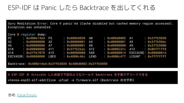 ESP-IDF は Panic したら Backtrace を出してくれる
Guru Meditation Error: Core 0 panic'ed (Cache disabled but cached memory region accessed).
Exception was unhandled.
Core 0 register dump:
PC : 0x400e14ed PS : 0x00060030 A0 : 0x800d0805 A1 : 0x3ffb5030
A2 : 0x00000000 A3 : 0x00000001 A4 : 0x00000001 A5 : 0x3ffb50dc
A6 : 0x00000000 A7 : 0x00000001 A8 : 0x00000000 A9 : 0x3ffb5000
A10 : 0x00000000 A11 : 0x3ffb2bac A12 : 0x40082d1c A13 : 0x06ff1ff8
A14 : 0x3ffb7078 A15 : 0x00000000 SAR : 0x00000014 EXCCAUSE: 0x0000001d
EXCVADDR: 0x00000000 LBEG : 0x4000c46c LEND : 0x4000c477 LCOUNT : 0xffffffff
Backtrace: 0x400e14ed:0x3ffb5030 0x400d0802:0x3ffb5050
参考: Fatal Errors
# ESP-IDF を Activate した状態で下記のようなツールで Backtrace を手動でデコードできる
xtensa-esp32-elf-addr2line -pfiaC -e firmware.elf {Backtrace の文字列}
