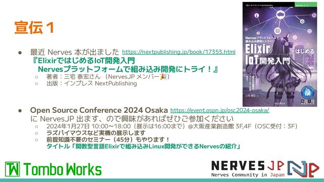 宣伝１
● 最近 Nerves 本が出ました
『ElixirではじめるIoT開発入門
　Nervesプラットフォームで組み込み開発にトライ！』
○ 著者：三宅 泰宏さん （NervesJP メンバー🎉）
○ 出版：インプレス NextPublishing
● Open Source Conference 2024 Osaka
に NervesJP 出ます、ので興味があればぜひご参加ください
○ 2024年1月27日 10:00～18:00（展示は16:00まで）@大阪産業創造館 3F,4F（OSC受付：3F）
○ ラズパイマウスなど実機の展示します
○ 前提知識不要のセミナー（45分）もやります！
タイトル「関数型言語Elixirで組み込みLinux開発ができるNervesの紹介」
https://nextpublishing.jp/book/17353.html
https://event.ospn.jp/osc2024-osaka/

