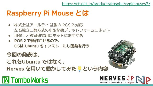Raspberry Pi Mouse とは
● 株式会社アールティ 社製の ROS 2 対応
左右独立二輪方式の小型移動プラットフォームロボット
● 用途：> 教育研究用ロボットにおすすめ
● ROS 2 で動作させるので、
OSは Ubuntu をインストールし開発を行う
今回の発表は、
これをUbuntu ではなく、
Nerves を用いて動かしてみた💡という内容
https://rt-net.jp/products/raspberrypimousev3/
