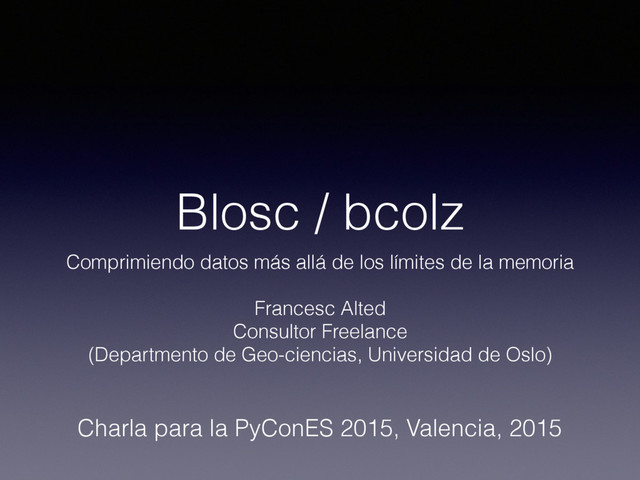 Blosc / bcolz
Comprimiendo datos más allá de los límites de la memoria
Francesc Alted
Consultor Freelance
(Departmento de Geo-ciencias, Universidad de Oslo)
Charla para la PyConES 2015, Valencia, 2015
