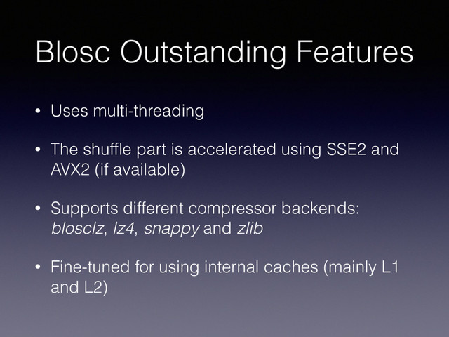 Blosc Outstanding Features
• Uses multi-threading
• The shufﬂe part is accelerated using SSE2 and
AVX2 (if available)
• Supports different compressor backends:
blosclz, lz4, snappy and zlib
• Fine-tuned for using internal caches (mainly L1
and L2)
