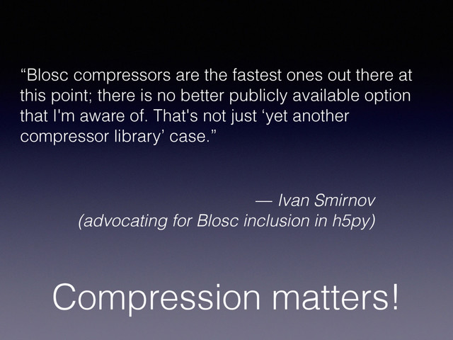 Compression matters!
“Blosc compressors are the fastest ones out there at
this point; there is no better publicly available option
that I'm aware of. That's not just ‘yet another
compressor library’ case.”
— Ivan Smirnov
(advocating for Blosc inclusion in h5py)
