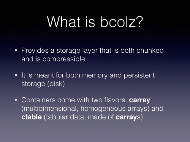 What is bcolz?
• Provides a storage layer that is both chunked
and is compressible
• It is meant for both memory and persistent
storage (disk)
• Containers come with two ﬂavors: carray
(multidimensional, homogeneous arrays) and
ctable (tabular data, made of carrays)

