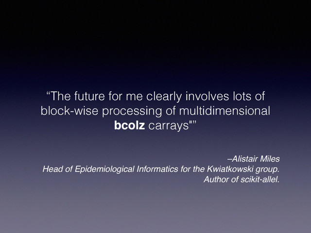 –Alistair Miles
Head of Epidemiological Informatics for the Kwiatkowski group.
Author of scikit-allel.
“The future for me clearly involves lots of
block-wise processing of multidimensional
bcolz carrays"”
