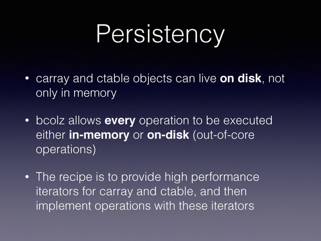 Persistency
• carray and ctable objects can live on disk, not
only in memory
• bcolz allows every operation to be executed
either in-memory or on-disk (out-of-core
operations)
• The recipe is to provide high performance
iterators for carray and ctable, and then
implement operations with these iterators
