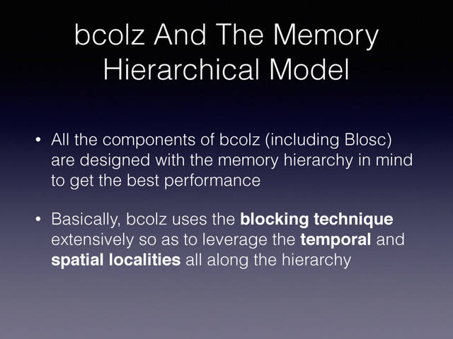 bcolz And The Memory
Hierarchical Model
• All the components of bcolz (including Blosc)
are designed with the memory hierarchy in mind
to get the best performance
• Basically, bcolz uses the blocking technique
extensively so as to leverage the temporal and
spatial localities all along the hierarchy

