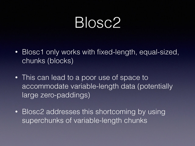 Blosc2
• Blosc1 only works with ﬁxed-length, equal-sized,
chunks (blocks)
• This can lead to a poor use of space to
accommodate variable-length data (potentially
large zero-paddings)
• Blosc2 addresses this shortcoming by using
superchunks of variable-length chunks
