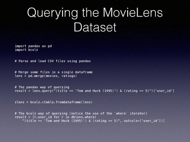Querying the MovieLens
Dataset
import pandas as pd 
import bcolz
# Parse and load CSV files using pandas
# Merge some files in a single dataframe 
lens = pd.merge(movies, ratings)
# The pandas way of querying 
result = lens.query("(title == 'Tom and Huck (1995)') & (rating == 5)”)['user_id']
zlens = bcolz.ctable.fromdataframe(lens)
# The bcolz way of querying (notice the use of the `where` iterator) 
result = [r.user_id for r in dblens.where( 
"(title == 'Tom and Huck (1995)') & (rating == 5)", outcols=['user_id'])]
