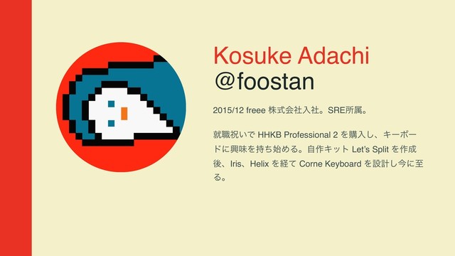 Kosuke Adachi
@foostan
2015/12 freee גࣜձࣾೖࣾɻSREॴଐɻ 
ब৬ॕ͍Ͱ HHKB Professional 2 Λߪೖ͠ɺΩʔϘʔ
υʹڵຯΛ࣋ͪ࢝ΊΔɻࣗ࡞Ωοτ Let’s Split Λ࡞੒
ޙɺIrisɺHelix Λܦͯ Corne Keyboard Λઃܭ͠ࠓʹࢸ
Δɻ

