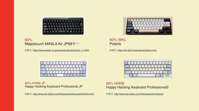 60%  
Majestouch MINILA Air JP68Ωʔ
సࡌݩ: https://www.diatec.co.jp/products/det.php?prod_c=1464
60% WKL  
Polaris
సࡌݩ: https://kb.ai03.me/projects/polaris.html
60% HHKB JP 
Happy Hacking Keyboard Professional JP
సࡌݩ: http://www.pfu.fujitsu.com/hhkeyboard/lineup/pdkb420w.html
60% HHKB  
Happy Hacking Keyboard Professional2
సࡌݩ: http://www.pfu.fujitsu.com/hhkeyboard/hhkbpro2/
