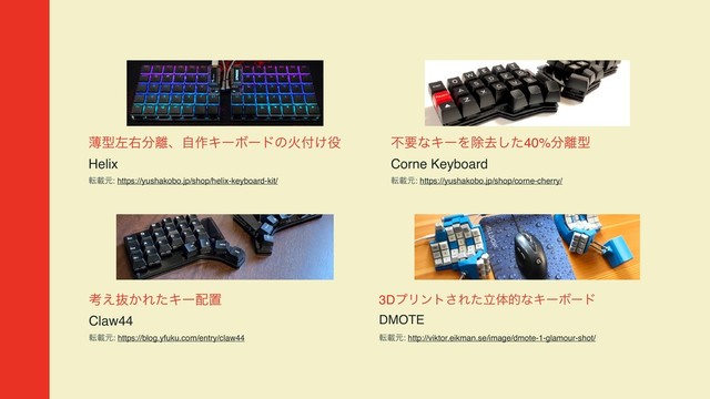 ബܕࠨӈ෼཭ɺࣗ࡞ΩʔϘʔυͷՐ෇͚໾  
Helix
సࡌݩ: https://yushakobo.jp/shop/helix-keyboard-kit/
ෆཁͳΩʔΛআڈͨ͠40%෼཭ܕ  
Corne Keyboard
సࡌݩ: https://yushakobo.jp/shop/corne-cherry/
3DϓϦϯτ͞ΕཱͨମతͳΩʔϘʔυ  
DMOTE
సࡌݩ: http://viktor.eikman.se/image/dmote-1-glamour-shot/
ߟ͑ൈ͔ΕͨΩʔ഑ஔ  
Claw44
సࡌݩ: https://blog.yfuku.com/entry/claw44
