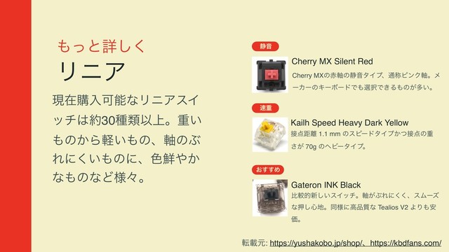 ΋ͬͱৄ͘͠
ϦχΞ
ݱࡏߪೖՄೳͳϦχΞεΠ
ον͸໿30छྨҎ্ɻॏ͍
΋ͷ͔Β͍ܰ΋ͷɺ࣠ͷͿ
Εʹ͍͘΋ͷʹɺ৭઱΍͔
ͳ΋ͷͳͲ༷ʑɻ
Cherry MX Silent Red
੩Ի
Cherry MXͷ੺࣠ͷ੩ԻλΠϓɺ௨শϐϯΫ࣠ɻϝ
ʔΧʔͷΩʔϘʔυͰ΋બ୒Ͱ͖Δ΋ͷ͕ଟ͍ɻ
଎ॏ
͓͢͢Ί
Gateron INK Black
ൺֱత৽͍͠εΠονɻ͕࣠ͿΕʹ͘͘ɺεϜʔζ
ͳԡ͠৺஍ɻಉ༷ʹߴ඼࣭ͳ Tealios V2 ΑΓ΋҆
Ձɻ
Kailh Speed Heavy Dark Yellow
઀఺ڑ཭ 1.1 mm ͷεϐʔυλΠϓ͔ͭ઀఺ͷॏ
͕͞ 70g ͷϔϏʔλΠϓɻ
సࡌݩ: https://yushakobo.jp/shop/ɺhttps://kbdfans.com/
