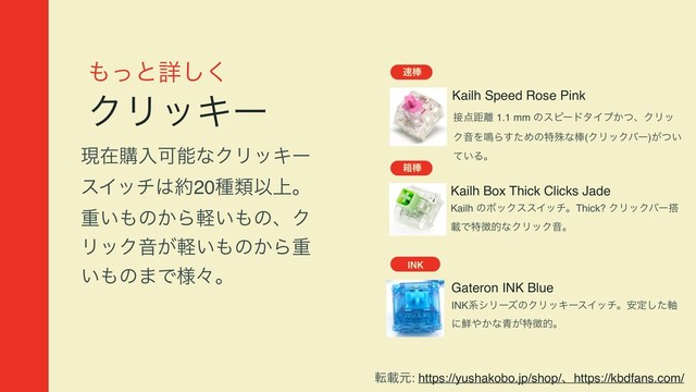΋ͬͱৄ͘͠
ΫϦοΩʔ
ݱࡏߪೖՄೳͳΫϦοΩʔ
εΠον͸໿20छྨҎ্ɻ
ॏ͍΋ͷ͔Β͍ܰ΋ͷɺΫ
ϦοΫԻ͕͍ܰ΋ͷ͔Βॏ
͍΋ͷ·Ͱ༷ʑɻ
Kailh Speed Rose Pink
଎๮
઀఺ڑ཭ 1.1 mm ͷεϐʔυλΠϓ͔ͭɺΫϦο
ΫԻΛ໐Βͨ͢Ίͷಛघͳ๮(ΫϦοΫόʔ)͕͍ͭ
͍ͯΔɻ
ശ๮
INK
Gateron INK Blue
INKܥγϦʔζͷΫϦοΩʔεΠονɻ҆ఆͨ࣠͠
ʹ઱΍͔ͳ੨͕ಛ௃తɻ
Kailh Box Thick Clicks Jade
Kailh ͷϘοΫεεΠονɻThick? ΫϦοΫόʔ౥
ࡌͰಛ௃తͳΫϦοΫԻɻ
సࡌݩ: https://yushakobo.jp/shop/ɺhttps://kbdfans.com/
