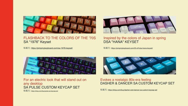FLASHBACK TO THE COLORS OF THE '70S  
SA “1976” Keyset
సࡌݩ: https://pimpmykeyboard.com/sa-1976-keyset/
Inspired by the colors of Japan in spring  
DSA "HANA" KEYSET
సࡌݩ: https://pimpmykeyboard.com/25-off-dsa-hana-keyset/
Evokes a nostalgic 80s-era feeling  
DASHER & DANCER SA CUSTOM KEYCAP SET
సࡌݩ: https://drop.com/buy/dasher-and-dancer-sa-custom-keycap-set
For an electric look that will stand out on
any desktop  
SA PULSE CUSTOM KEYCAP SET
సࡌݩ: https://drop.com/buy/pulse-sa-keycap-set
