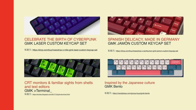 CELEBRATE THE BIRTH OF CYBERPUNK  
GMK LASER CUSTOM KEYCAP SET
సࡌݩ: https://drop.com/buy/massdrop-x-mito-gmk-laser-custom-keycap-set
SPANISH DELICACY, MADE IN GERMANY  
GMK JAMÓN CUSTOM KEYCAP SET
సࡌݩ: https://drop.com/buy/massdrop-x-zambumon-gmk-jamon-custom-keycap-set
Inspired by the Japanese culture  
GMK Bento
సࡌݩ: https://candykeys.com/group-buys/gmk-bento
CRT monitors & familiar sights from shells
and text editors  
GMK >Terminal_
సࡌݩ: https://kivxlee.blogspot.com/2017/12/gmk-terminal.html
