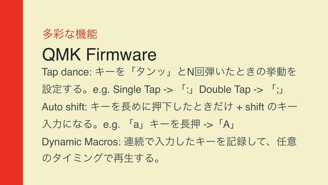 ଟ࠼ͳػೳ
QMK Firmware
Tap dance: ΩʔΛʮλϯοʯͱNճ஄͍ͨͱ͖ͷڍಈΛ
ઃఆ͢Δɻe.g. Single Tap -> ʮ:ʯDouble Tap -> ʮ;ʯ
Auto shift: ΩʔΛ௕ΊʹԡԼͨ͠ͱ͖͚ͩ + shift ͷΩʔ
ೖྗʹͳΔɻe.g. ʮaʯΩʔΛ௕ԡ ->ʮAʯ
Dynamic Macros: ࿈ଓͰೖྗͨ͠ΩʔΛه࿥ͯ͠ɺ೚ҙ
ͷλΠϛϯάͰ࠶ੜ͢Δɻ
