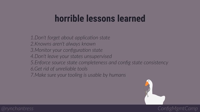 1.Don't forget about applicaBon state
2.Knowns aren't always known
3.Monitor your conﬁguraBon state
4.Don't leave your states unsupervised
5.Enforce source state completeness and conﬁg state consistency
6.Get rid of unreliable tools
7.Make sure your tooling is usable by humans
horrible lessons learned
@rynchantress ConﬁgMgmtCamp
