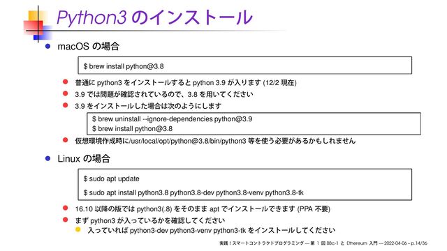 Python3
macOS
$ brew install python@3.8
python3 python 3.9 (12/2 )
3.9 3.8
3.9
$ brew uninstall --ignore-dependencies python@3.9
$ brew install python@3.8
/usr/local/opt/python@3.8/bin/python3
Linux
$ sudo apt update
$ sudo apt install python3.8 python3.8-dev python3.8-venv python3.8-tk
16.10 python3(.8) apt (PPA )
python3
python3-dev python3-venv python3-tk
— 1 BBc-1 Ethereum — 2022-04-06 – p.14/36
