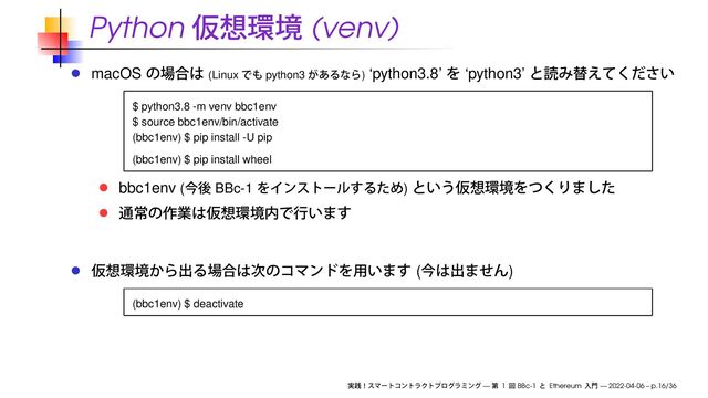 Python (venv)
macOS (Linux python3 ) ‘python3.8’ ‘python3’
$ python3.8 -m venv bbc1env
$ source bbc1env/bin/activate
(bbc1env) $ pip install -U pip
(bbc1env) $ pip install wheel
bbc1env ( BBc-1 )
( )
(bbc1env) $ deactivate
— 1 BBc-1 Ethereum — 2022-04-06 – p.16/36

