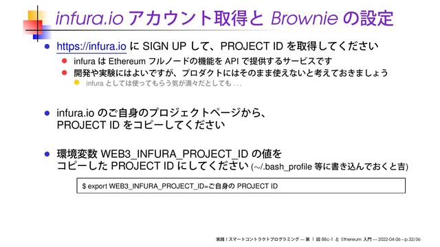 infura.io Brownie
https://infura.io SIGN UP PROJECT ID
infura Ethereum API
infura . . .
infura.io
PROJECT ID
WEB3_INFURA_PROJECT_ID
PROJECT ID (∼/.bash_proﬁle )
$ export WEB3_INFURA_PROJECT_ID= PROJECT ID
— 1 BBc-1 Ethereum — 2022-04-06 – p.32/36

