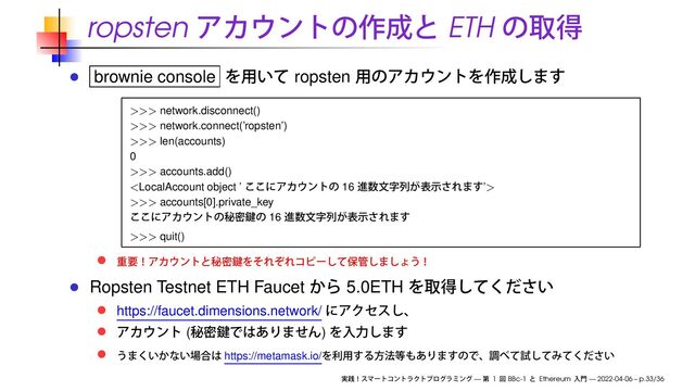 ropsten ETH
brownie console ropsten
>>> network.disconnect()
>>> network.connect(’ropsten’)
>>> len(accounts)
0
>>> accounts.add()

>>> accounts[0].private_key
16
>>> quit()
Ropsten Testnet ETH Faucet 5.0ETH
https://faucet.dimensions.network/
( )
https://metamask.io/
— 1 BBc-1 Ethereum — 2022-04-06 – p.33/36
