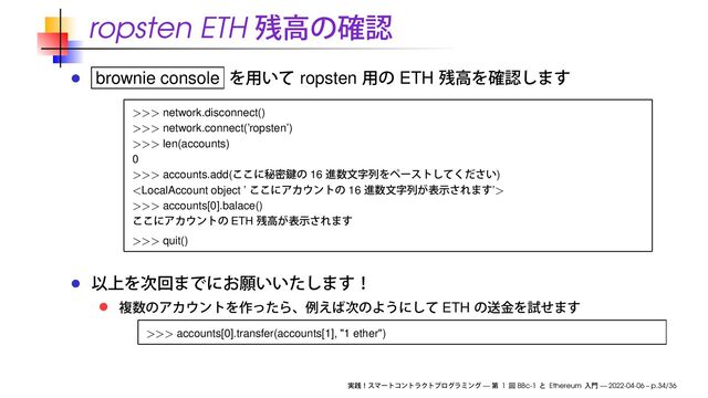 ropsten ETH
brownie console ropsten ETH
>>> network.disconnect()
>>> network.connect(’ropsten’)
>>> len(accounts)
0
>>> accounts.add( 16 )

>>> accounts[0].balace()
ETH
>>> quit()
ETH
>>> accounts[0].transfer(accounts[1], "1 ether")
— 1 BBc-1 Ethereum — 2022-04-06 – p.34/36
