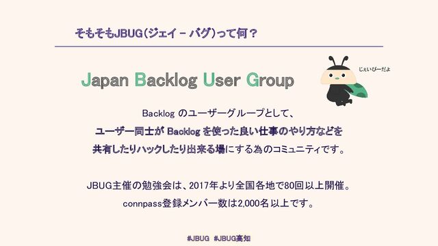 そもそもJBUG（ジェイ - バグ）って何？ 
Backlog のユーザーグループとして、 
ユーザー同士が Backlog を使った良い仕事のやり方などを 
共有したりハックしたり出来る場にする為のコミュニティです。 
 
JBUG主催の勉強会は、2017年より全国各地で80回以上開催。 
connpass登録メンバー数は2,000名以上です。 
Japan Backlog User Group 
じぇいびーだよ 
#JBUG　#JBUG高知 
