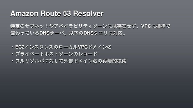特定のサブネットやアベイラビリティゾーンには存在せず、VPCに標準で
備わっているDNSサーバ。以下のDNSクエリに対応。
・EC2インスタンスのローカルVPCドメイン名
・プライベートホストゾーンのレコード
・フルリゾルバに対して外部ドメイン名の再帰的検索
Amazon Route 53 Resolver
