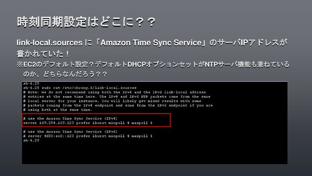 link-local.sources に「Amazon Time Sync Service」のサーバIPアドレスが
書かれていた！
※EC2のデフォルト設定？デフォルトDHCPオプションセットがNTPサーバ機能も兼ねている
のか、どちらなんだろう？？
時刻同期設定はどこに？？
