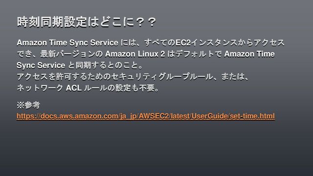 Amazon Time Sync Service には、すべてのEC2インスタンスからアクセス
でき、最新バージョンの Amazon Linux 2 はデフォルトで Amazon Time
Sync Service と同期するとのこと。
アクセスを許可するためのセキュリティグループルール、または、
ネットワーク ACL ルールの設定も不要。
※参考
https://docs.aws.amazon.com/ja_jp/AWSEC2/latest/UserGuide/set-time.html
時刻同期設定はどこに？？
